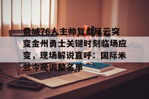 包含费城76人主帅复盘风云突变金州勇士关键时刻临场应变，现场解说直呼：国际米兰今晚调整名单的词条